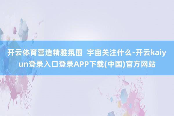 开云体育营造精雅氛围  宇宙关注什么-开云kaiyun登录入口登录APP下载(中国)官方网站