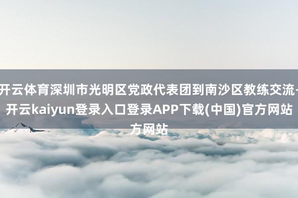 开云体育深圳市光明区党政代表团到南沙区教练交流-开云kaiyun登录入口登录APP下载(中国)官方网站