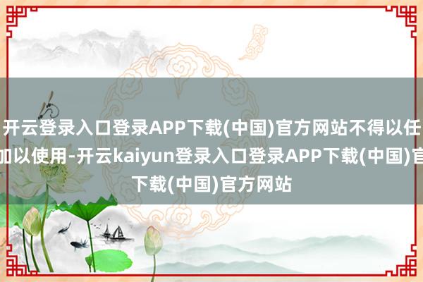 开云登录入口登录APP下载(中国)官方网站不得以任何形状加以使用-开云kaiyun登录入口登录APP下载(中国)官方网站