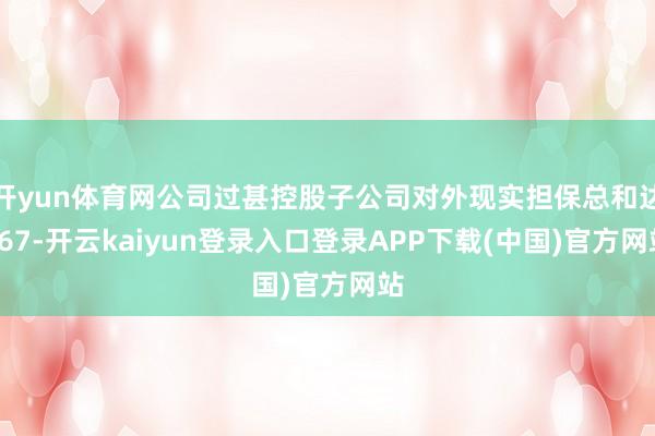 开yun体育网公司过甚控股子公司对外现实担保总和达167-开云kaiyun登录入口登录APP下载(中国)官方网站