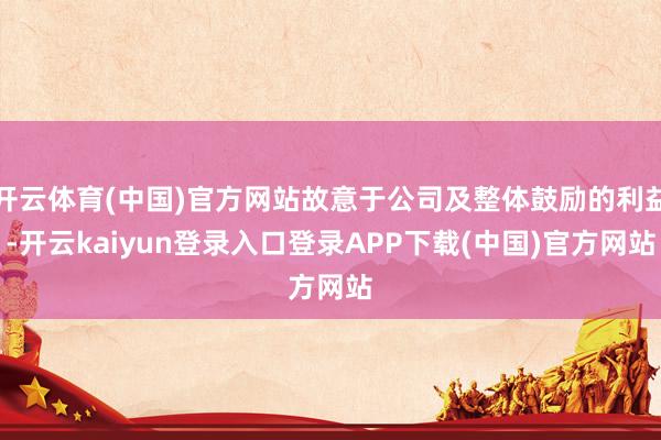 开云体育(中国)官方网站故意于公司及整体鼓励的利益-开云kaiyun登录入口登录APP下载(中国)官方网站