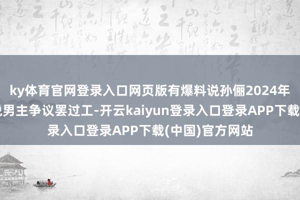 ky体育官网登录入口网页版有爆料说孙俪2024年拍戏时就因不悦男主争议罢过工-开云kaiyun登录入口登录APP下载(中国)官方网站