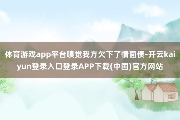 体育游戏app平台嗅觉我方欠下了情面债-开云kaiyun登录入口登录APP下载(中国)官方网站