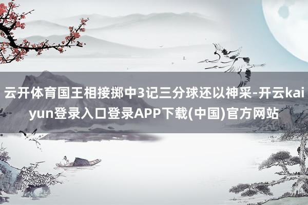 云开体育国王相接掷中3记三分球还以神采-开云kaiyun登录入口登录APP下载(中国)官方网站