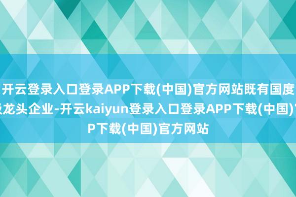 开云登录入口登录APP下载(中国)官方网站既有国度级、省级龙头企业-开云kaiyun登录入口登录APP下载(中国)官方网站