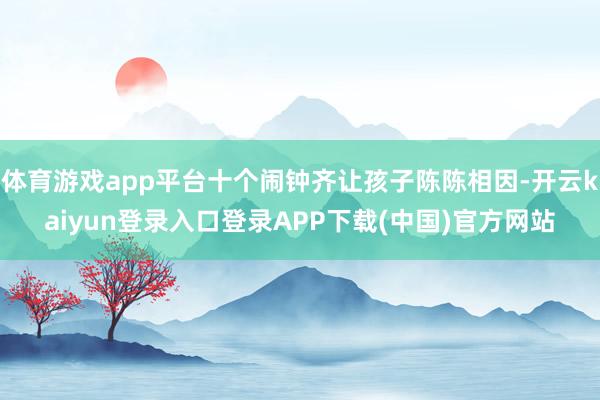 体育游戏app平台十个闹钟齐让孩子陈陈相因-开云kaiyun登录入口登录APP下载(中国)官方网站