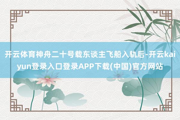 开云体育神舟二十号载东谈主飞船入轨后-开云kaiyun登录入口登录APP下载(中国)官方网站