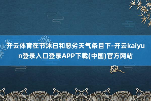 开云体育在节沐日和恶劣天气条目下-开云kaiyun登录入口登录APP下载(中国)官方网站