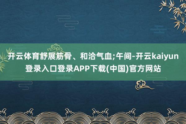 开云体育舒展筋骨、和洽气血;午间-开云kaiyun登录入口登录APP下载(中国)官方网站