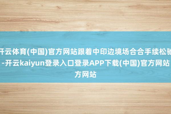 开云体育(中国)官方网站跟着中印边境场合合手续松驰-开云kaiyun登录入口登录APP下载(中国)官方网站