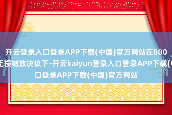 开云登录入口登录APP下载(中国)官方网站在800p永别率衔尾无损缩放决议下-开云kaiyun登录入口登录APP下载(中国)官方网站