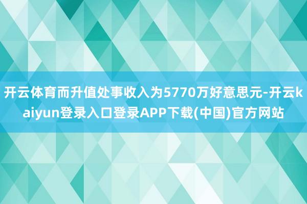 开云体育而升值处事收入为5770万好意思元-开云kaiyun登录入口登录APP下载(中国)官方网站