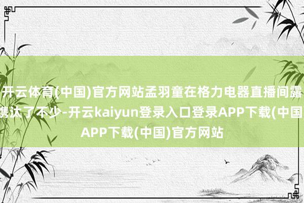 开云体育(中国)官方网站孟羽童在格力电器直播间露脸的频率镌汰了不少-开云kaiyun登录入口登录APP下载(中国)官方网站