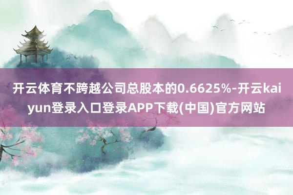 开云体育不跨越公司总股本的0.6625%-开云kaiyun登录入口登录APP下载(中国)官方网站