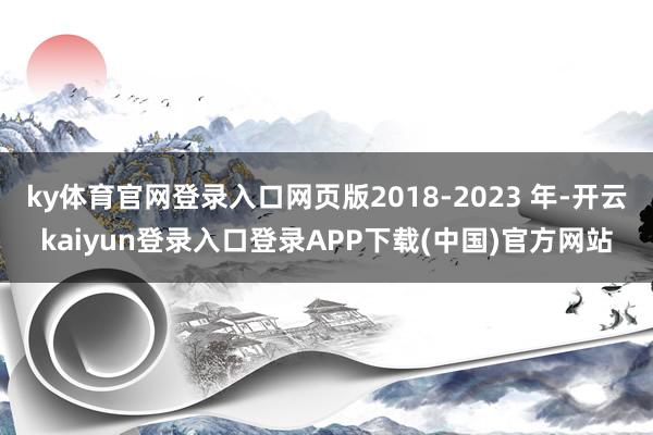ky体育官网登录入口网页版2018-2023 年-开云kaiyun登录入口登录APP下载(中国)官方网站
