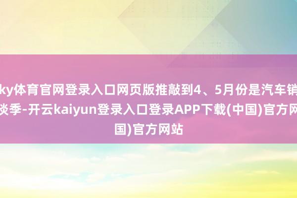 ky体育官网登录入口网页版推敲到4、5月份是汽车销售淡季-开云kaiyun登录入口登录APP下载(中国)官方网站