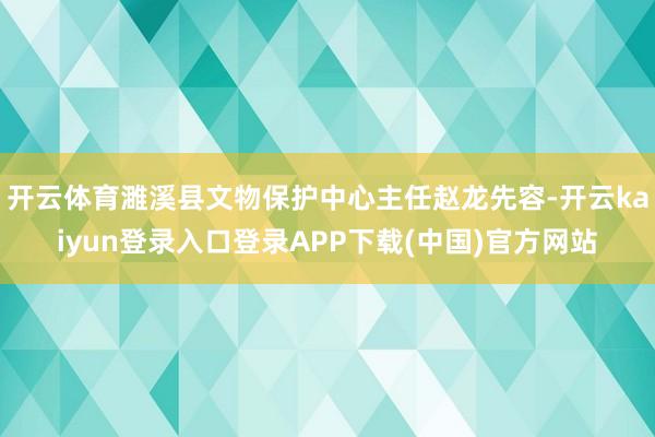 开云体育濉溪县文物保护中心主任赵龙先容-开云kaiyun登录入口登录APP下载(中国)官方网站