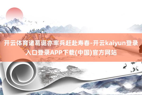 开云体育诸葛诞亦率兵赶赴寿春-开云kaiyun登录入口登录APP下载(中国)官方网站
