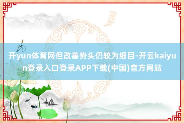 开yun体育网但改善势头仍较为细目-开云kaiyun登录入口登录APP下载(中国)官方网站