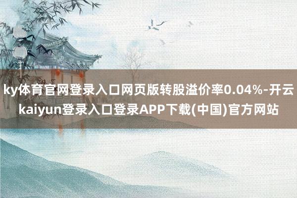 ky体育官网登录入口网页版转股溢价率0.04%-开云kaiyun登录入口登录APP下载(中国)官方网站