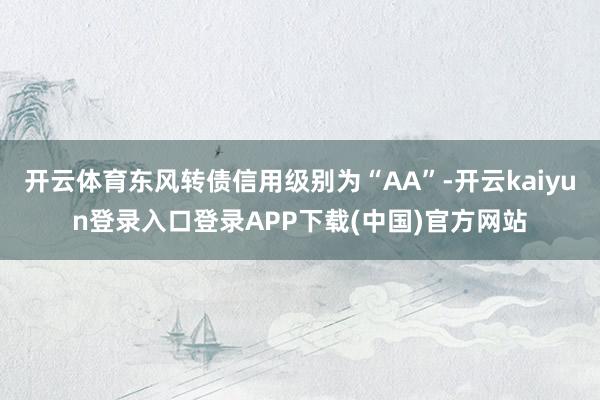 开云体育东风转债信用级别为“AA”-开云kaiyun登录入口登录APP下载(中国)官方网站